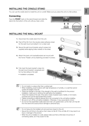Page 21
21
ENG
●  CONNECTIONS
INSTALLING THE WALL MOUNT
1.  Disconnect the cradle stand from the unit.
2.  Peel off the ﬁ lm from the double-sided adhesive sheet 
for the wall mount and attach it on a clean wall.
3. 
Secure the wall mount bracket using 6 screws (not 
supplied) while aligning holes marked on the sheet.
4.  Attach the back unit bracket(bracket set mount) with 
the Home Theater unit by fastening provided 4 screws.
5. 
Fully insert the back bracket’s clasp into 
the wall mount bracket’s receptacle...