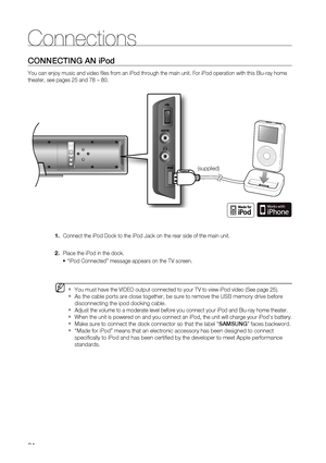 Page 24
24
Connections
CONNECTING AN iPod
You can enjoy music and video ﬁ les from an iPod through the main unit. For iPod operation with this Blu\
-ray home 
theater, see pages 25 and 78 ~ 80.     Connect the iPod Dock to the iPod Jack on the rear side of the main unit\
.
  Place the iPod in the dock.  “iPod Connected” message appears on the TV screen.
 You must have the VIDEO output connected to your TV to view iPod video (\
See page 25).
As the cable ports are close together, be sure to remove the USB memory...