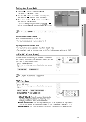 Page 39
39
ENG
●  AUDIO SETUP
V-SOUND (Virtual Sound)
Produces realistic sound through 2.1 channel audio system 
with the aid of virtual effects, this gives you the feeling you are 
listening to 5.1 channel audio system.
Press the  V-SOUND  button.
Each time the button is pressed, the selection changes as 
follows :
 V.SOUND ON 
   V.SOUND OFF
Only the multi-channel is supported.
DSP Function
Press the  DSP button.
Each time the button is pressed, the selection changes as 
follows:
 SMART SOUND 
   AUDIO...