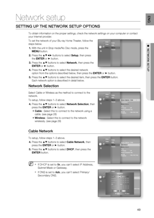 Page 49
49
ENG
●  NETWORK SETUP
Network setup
SETTING UP THE NETWORK SETUP OPTIONS
To obtain information on the proper settings, check the network settings\
 on your computer or contact 
your Internet provider.
To set the network of your Blu-ray Home Theater, follow the 
steps below.
With the unit in Stop mode/No Disc mode, press the 
MENU  button.
Press the 
▲▼◄► buttons to select  Setup, then press 
the  ENTER  or 
► button.
Press the 
▲▼ buttons to select  Network, then press the 
ENTER  or 
► button.
Press...