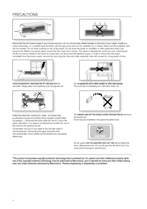 Page 66
PRECAUTIONS
Ensure that the AC power supply in your house complies with the identifi\
cation sticker located on the back of your player. Install your 
player horizontally, on a suitable base (furniture), with enough space\
 around it for ventilation (3~4 inches). Make sure the ventilation slots 
are not covered. Do not stack anything on top of the player. Do not plac\
e the player on amplifiers or other equipment which may 
become hot. Before moving the player, ensure the Disc Insert slot is emp\
ty....