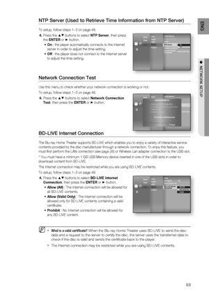 Page 53
53
ENG
●  NETWORK SETUP
NTP Server (Used to Retrieve Time Information from NTP Server)
To setup, follow steps 1~3 on page 49.
Press the 
▲▼ buttons to select  NTP Server, then press 
the  ENTER  or 
► button.
On  : the player automatically connects to the Internet 
server in order to adjust the time setting.
Off  : the player does not connect to the Internet server 
to adjust the time setting.
Network Connection Test
Use this menu to check whether your network connection is working or not\
.
To setup,...