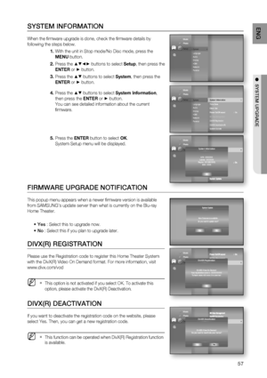 Page 57
57
ENG
●  SYSTEM UPGRADE
SYSTEM INFORMATION
When the ﬁ rmware upgrade is done, check the ﬁ rmware details by 
following the steps below. 
With the unit in Stop mode/No Disc mode, press the 
MENU button.
Press the 
▲▼◄► buttons to select  Setup, then press the 
ENTER  or 
► button.
Press the 
▲▼ buttons to select  System, then press the 
ENTER  or
 ► button.
Press the 
▲▼ buttons to select  System Information , 
then press the  ENTER or
 ► button.
You can see detailed information about the current 
ﬁ...