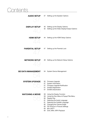 Page 8
8
DISPLAY SETUP
40
40  Setting up the Display Options
42  Setting up the Video Display/Output Options
HDMI SETUP
44
44  Setting up the HDMI Setup Options
AUDIO SETUP
37
37  Setting up the Speaker Options
PARENTAL SETUP
47
47  Setting up the Parental Lock
NETWORK SETUP
49
49  Setting up the Network Setup Options
BD DATA MANAGEMENT
54
54  System Device Management
SYSTEM UPGRADE
55
55 Firmware Upgrade
57 System Information
57  Firmware Upgrade Noti cation
57 DivX(R) Registration
57 DivX(R) Deactivation...