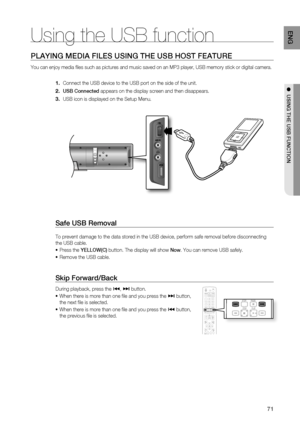 Page 71
71
ENG
●  USING THE USB FUNCTION
PLAYING MEDIA FILES USING THE USB HOST FEATURE
You can enjoy media  les such as pictures and music saved on an MP3 player, USB memory stick \
or digital camera.
Connect the USB device to the USB port on the side of the unit.
USB Connected  appears on the display screen and then disappears.
USB icon is displayed on the Setup Menu.
Safe USB Removal
To prevent damage to the data stored in the USB device, perform safe rem\
oval before disconnecting 
the USB cable. Press the...