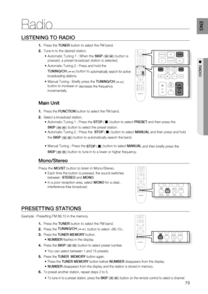 Page 73
73
ENG
●  RADIO
LISTENING TO RADIO
Press the  TUNER button to select the FM band.
Tune in to the desired station. Automatic Tuning 1 : When the  SKIP (
) button is 
pressed, a preset broadcast station is selected. 
Automatic Tuning 2 : Press and hold the 
TUNING/CH  
(
) button to automatically search for active 
broadcasting stations.
 
Manual Tuning : Brie y press the  TUNING/CH 
(
) 
button to increase or  decrease the frequency 
incrementally.
Main Unit
Press the  FUNCTION  button to select the FM...