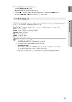 Page 75
75
ENG
●  USING AN iPod
To move to the Music List and select a track:
Press the  MENU or STOP  button.
It stops playing and returns to the music list.
Press the 
S ,T buttons to select the  le you want to play and press the  ENTER button.
Press the  RETURN or 
W button to return to the parent menu.
iPod Music categories
File information including the artist name, album name, music title and \
genre will be displayed according 
to the ID3 Tag information on the appropriate music  le.
Now Playing  : Plays...
