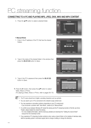 Page 78
78
PC streaming function
78
CONNECTING TO A PC AND PLAYING MP3, JPEG, DIVX, MKV AND MP4 CONTENT
Press the ▲▼ button to select a desired folder.
Manual Mode Enter in the IP address of the PC that has the shared 
folders.
Type in the name of the shared folder in the window then 
press the  BLUE (D) button to Save.
Type in the PC’s password then press the  BLUE (D) 
button to Save.4.
•
1.
2.
3.
Press the ► button, then press the ▲▼ button to select 
Video, Music or Photo.
(For playing a Video, Music or...