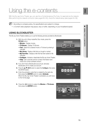 Page 79
79
ENG
●  USING THE E-CONTENTS
Using the e-contents
With this Blu-ray Home Theater, you can use the e-Contents service (You\
Tube, for example) via the network.
After performing the network connection (see pages 28~29), check the n\
etwork setup (see pages 49~53).
According to company policy, the speciﬁ cations are subject to change.
e-Content video playback may pause, stop or buffer, depending on your br\
oadband speed.
USING BLOCKBUSTER
This Blu-ray Home Theater enables you to use the following...