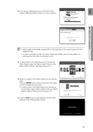 Page 81
81
ENG
●  USING THE E-CONTENTS
If you have an existing account, you will see the next 
window if  Yes was selected. Select "I'm now a member". 
Video quality of the Netﬂ ix contents (SD or HD) depends on the network speed and the 
original bit rate. 
In order to activate your Blu-ray Home Theater with Netﬂ ix, visit the www.netﬂ ix.com/
samsung and then enter the activation code. 
To add a movie to the Instant Queue list of this Blu-ray 
Home Theater, select the "Add to Instant"...