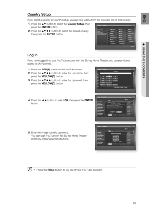 Page 85
85
ENG
●  USING THE E-CONTENTS
Country Setup
If you select a country in Country Setup, you can view videos from the Y\
ouTube site of that country.
Press the  ▲▼ button to select the  Country Setup, then 
press the  ENTER button.
Press the  ▲▼◄ ►  button to select the desired country, 
then press the  ENTER button.
Log in
If you have logged into your YouTube account with the Blu-ray Home Theat\
er, you can play videos 
added to My Favorites.
Press the  RED(A) button on the YouTube screen.
Press the  ▲▼◄...