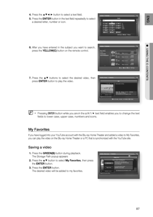 Page 87
87
ENG
●  USING THE E-CONTENTS
Press the ▲▼◄ ► button to select a text ﬁ eld.    
Press the  ENTER button in the text ﬁ eld repeatedly to select 
a desired letter, number or icon.
After you have entered in the subject you want to search, 
press the  YELLOW(C)  button on the remote control.
Press the 
▲▼ buttons to select the desired video, then 
press  ENTER  button to play the video. 
Pressing  ENTER button while you are in the a/A/1/ 