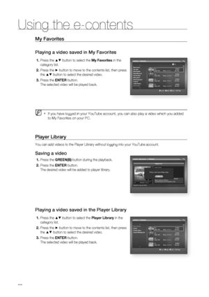 Page 88
88
Using the e-contents
88
My Favorites
Playing a video saved in My Favorites
Press the ▲▼ button to select the My Favorites in the 
category list.
Press the 
► button to move to the contents list, then press 
the 
▲▼ button to select the desired video.
Press the  ENTER button.
The selected video will be played back.
If you have logged in your YouTube account, you can also play a video wh\
ich you added 
to My Favorites on your PC.
Player Library
You can add videos to the Player Library without logging...