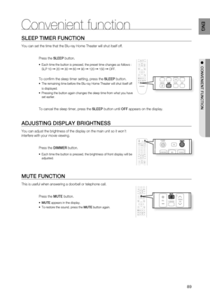 Page 89
89
ENG
SLEEP TIMER FUNCTION
You can set the time that the Blu-ray Home Theater will shut itself off.\
 
Press the SLEEP button.
Each time the button is pressed, the preset time changes as follows : 
SLP 10 
➞ 20 ➞ 30 ➞ 60 ➞ 90 ➞ 120 ➞ 150 ➞ OFF.
To con rm the sleep timer setting, press the  SLEEP button.
The remaining time before the Blu-ray Home Theater will shut itself off 
is displayed.
Pressing the button again changes the sleep time from what you have 
set earlier.
  
To cancel the sleep timer,...