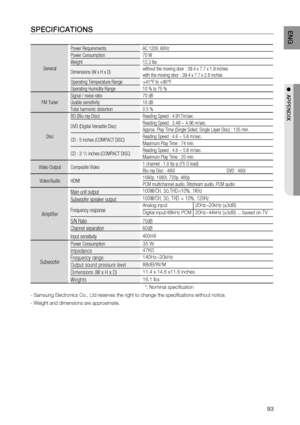 Page 93
93
ENG
●  APPENDIX
SPECIFICATIONS
General Power Requirements AC 120V, 60Hz 
Power Consumption
70 W
Weight 12.3 Ibs
Dimensions (W x H x D) without the moving door : 39.4 x 7.7 x 1.9 inches
with the moving door : 39.4 x 7.7 x 2.8 inches
Operating Temperature Range +41°F to +95°F
Operating Humidity Range 10 % to 75 %
FM Tuner Signal / noise ratio 70 dB
Usable sensitivity 10 dB
Total harmonic distortion 0.5 %
Disc BD (Blu-ray Disc) Reading Speed : 4.917m/sec
DVD (Digital Versatile Disc)
Reading Speed : 3.49...