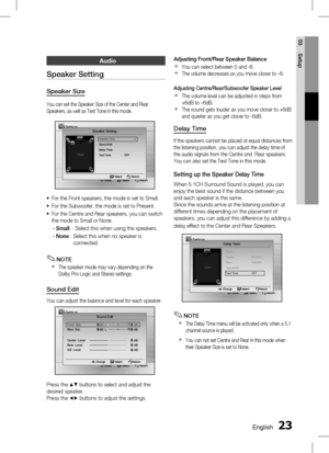 Page 23 EnglishEnglish 
03 Setup
Audio
Speaker Setting
Speaker Size
You can set the Speaker Size of the Center and Rear 
Speakers, as well as Test Tone in this mode.
Settings
Move   Select              Return
Speaker Setting
Speaker Size  ▶Sound Edit
Delay Time
Te
st Tone   :   OFF
 Select   Return
For the Front speakers, the mode is set to Small.
For the Subwoofer, the mode is set to Present.
For the Centre and Rear speakers, you can switch 
the mode to Small or None.
- Small  :    Select...