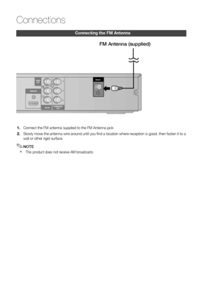 Page 20
0 English

Connections

English 1

Connecting the fm Antenna
Connect the FM antenna supplied to the FM Antenna jack.
Slowly move the antenna wire around until you fi nd a location where reception is good, then fasten it to a wall or other rigid surface.
NOTE
  This product does not receive AM broadcasts.
1.
2.
✎
`
DIGITALAUDIO INOPTICALHDMI OUT
AUX INCOMPONENTOUT
VIDEOOUT
HDMI OUT
COMPONENTOUTAUX IN
VIDEOOUTFM ANT.
FM Antenna (supplied)
 