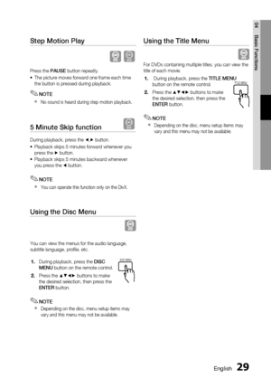 Page 29
 English
English 

04
Basic Functions

Step Motion Play   
D
Press the PAUSE button repeatly.
The picture moves forward one frame each time the button is pressed during playback.
NOTE
No sound is heard during step motion playback.
5 Minute Skip function   D
During playback, press the _,+ button.
Playback skips 5 minutes forward whenever you press the + button.
Playback skips 5 minutes backward whenever you press the _ button.
NOTE
You can operate this function only on the DivX.
Using...