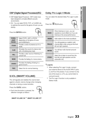 Page 33
 English
English 

04
Basic Functions

DSP (Digital Signal Processor)/EQ
DSP (Digital Signal Processor) : DSP modes have been designed to simulate different acoustic environments. 
EQ : You can select ROCK, POP, or CLASSIC etc. to optimize the sound for the genre of music you are playing.
Press the DSP/EQ button.
POPS, JAZZ, ROCK
Select POPS, JAZZ, or ROCK, depending on the genre of music you're listening to.
STUDIOProvides a sense of presence as if in a studio.
CLUBSimulates the...