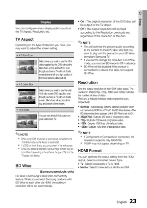 Page 23
 English
English 

03
Setup

Display
You can configure various display options such as the TV Aspect, Resolution, etc.
TV Aspect
Depending on the type of television you have, you may want to adjust the screen setting.
4:3 Pan-Scan~
Select when you want to see the 16:9 video supplied by the DVD without the black bars on top and bottom, even though you have a TV with a 4:3 ratio screen(extreme left and right portion of the movie picture will be cut off).
4:3 Letter Box~
Select when you...