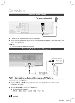 Page 24
24 English
Connections
Connecting the FM Antenna
WIRELESS
FM ANT .
HDMI OUT
AUX IN 2COMPONENT
OUTVIDEOOUT
HDMI OUT
COMPONENTOUTAUX IN 2
VIDEOOUT
Connect the FM antenna supplied to the FM Antenna jack.
Slowly move the antenna wire around until you ﬁ nd a location where reception is good, then fasten it to a 
wall or other rigid surface.
NOTE
  This product does not receive AM broadcasts.
1.
2.
✎

FM Antenna (supplied)
Connecting Audio from External Components
AUX IN 1/
ASC IN
Audio Cable
 (not...