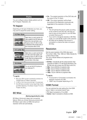 Page 27
English 27
03 Setup
Display
You can conﬁ gure various display options such as 
the TV Aspect, Resolution, etc.
TV Aspect
Depending on the type of television you have, you 
may want to adjust the screen setting.
1BO4DBO•
Select when you want to see the 16:9 
video supplied by the DVD without the 
black bars on top and bottom, even 
though you have a TV with a 4:3 ratio 
screen(extreme left and right portion of 
the movie picture will be cut off).
-FUUFS#PY•
Select when you want to see the total...