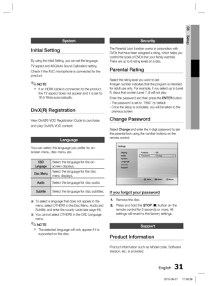 Page 31
English 31
03 Setup
System
Initial Setting
By using the Initial Setting, you can set the language,
TV aspect and ASC(Auto Sound Calibration) setting.
Check if the ASC microphone is connected to the 
product.
NOTE
If an HDMI cable is connected to the product, 
the TV aspect does not appear and it is set to 
16:9 Wide automatically.
DivX(R) Registration
View DivX(R) VOD Registration Code to purchase
and play DivX(R) VOD content.
Language
You can select the language you prefer for on-
screen menu, disc...