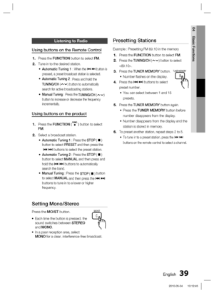 Page 39English 39
04 Basic Functions
Listening to Radio
Using buttons on the Remote Control
Press the FUNCTION button to select FM.
Tune in to the desired station.
Automatic Tuning 1 : When the # $ button is 
pressed, a preset broadcast station is selected.
Automatic Tuning 2
 : Press and hold the 
TUNING/CH (
) button to automatically 
search for active broadcasting stations. 
Manual Tuning : Press the 
TUNING/CH (
) 
button to increase or decrease the frequency 
incrementally.
Using buttons on the product...