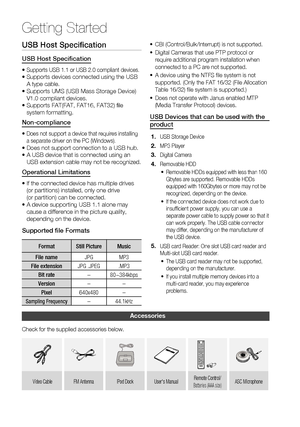 Page 12
12 English
Getting Started
USB Host Speciﬁ cation
USB Host Speciﬁ cation
•  Supports USB 1.1 or USB 2.0 compliant devices.•  Supports devices connected using the USB 
A type cable.
•   Supports UMS (USB Mass Storage Device) 
V1.0 compliant devices.
•   Supports FAT(FAT, FAT16, FAT32) ﬁ le 
system formatting.
Non-compliance
•  Does not support a device that requires installing 
a separate driver on the PC (Windows).
•  Does not support connection to a USB hub.
•   A USB device that is connected using an...