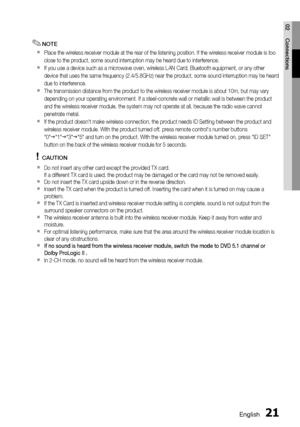 Page 21
English 21
02 Connections
NOTE
Place the wireless receiver module at the rear of the listening position\
. If the wireless receiver module is too 
close to the product, some sound interruption may be heard due to interf\
erence.
If you use a device such as a microwave oven, wireless LAN Card, Bluetoo\
th equipment, or any other 
device that uses the same frequency (2.4/5.8GHz) near the product, som\
e sound interruption may be heard 
due to interference.
The transmission distance from the product to the...