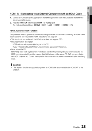 Page 23
English 23
02 Connections
HDMI IN : Connecting to an External Component with an HDMI Cable
Connect an HDMI cable (not supplied) from the HDMI IN jack on the back of the product to the HDMI OUT 
jack on your digital devices.
Press the  FUNCTION  button to select  HDMI 1 or HDMI 2  input.
The mode switches as follows : 
BD/DVD   D. IN   AUX    HDMI 1   HDMI 2   FM
HDMI Auto Detection Function
The product's video output will automatically change to HDMI mode when c\
onnecting an HDMI cable 
before...