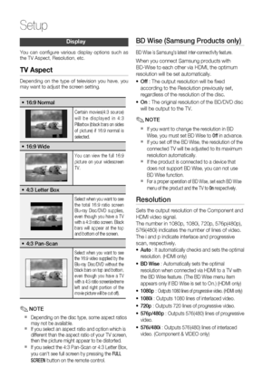 Page 30
30 English
Setup
Display
You can conﬁ gure various display options such as 
the TV Aspect, Resolution, etc. 
TV Aspect
Depending on the type of television you have, you 
may want to adjust the screen setting.
16:9 Normal•
Certain movies(4:3 source) 
will be displayed in 4:3 
Pillarbox (black bars on sides 
of picture) if 16:9 normal is 
selected.
16:9 Wide•
You can view the full 16:9 
picture on your widescreen 
TV.
4:3 Letter Box•
Select when you want to see 
the total 16:9 ratio screen 
Blu-ray...