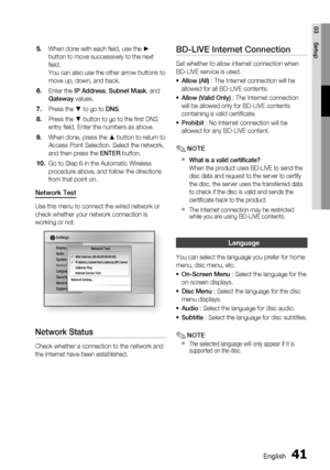 Page 41
English 41
03 Setup
When done with each ﬁ eld, use the ► 
button to move successively to the next 
ﬁ eld.
You can also use the other arrow buttons to 
move up, down, and back.
Enter the IP Address , Subnet Mask , and 
Gateway  values.
Press the ▼ to go to  DNS.
Press the ▼ button to go to the ﬁ rst DNS 
entry ﬁ eld. Enter the numbers as above.
When done, press the ▲ button to return to 
Access Point Selection. Select the network, 
and then press the  ENTER button.
Go to Step 6 in the Automatic Wireless...