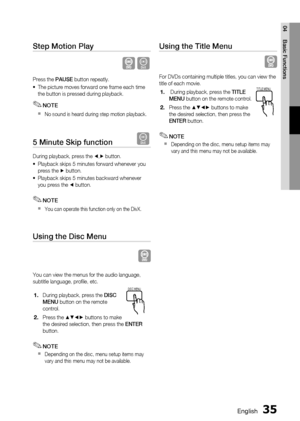 Page 35
 English
English 

04
Basic Functions

Step Motion Play   
D
Press the PAUSE button repeatly.
The picture moves forward one frame each time the button is pressed during playback.
NOTE
No sound is heard during step motion playback.
5 Minute Skip function   D
During playback, press the _,+ button.
Playback skips 5 minutes forward whenever you press the + button.
Playback skips 5 minutes backward whenever you press the _ button.
NOTE
You can operate this function only on the DivX.
Using...