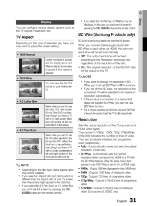 Page 31
English 31
03 Setup
Display
You can conﬁ gure various display options such as 
the TV Aspect, Resolution, etc. 
TV Aspect
Depending on the type of television you have, you 
may want to adjust the screen setting.
16:9 Normal•
Certain movies(4:3 source) 
will be displayed in 4:3 
Pillarbox (black bars on sides 
of picture) if 16:9 normal is 
selected.
16:9 Wide•
You can view the full 16:9 
picture on your widescreen 
TV.
4:3 Letter Box•
Select when you want to see 
the total 16:9 ratio screen 
Blu-ray...