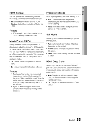 Page 33
English 33
03 Setup
HDMI Format
You can optimize the colour setting from the 
HDMI output. Select a connected device Type.TV  : Select if connected to a TV via HDMI. 
Monitor  : Select if connected to a Monitor via 
HDMI.
NOTE
A TV or monitor has to be connected to the 
product before you select this option.
Movie Frame (24 Fs)
Setting the Movie Frame (24Fs) feature to On
allows you to adjust the product's HDMI output to
24 frames per second for improved picture quality.
You can enjoy the Movie...