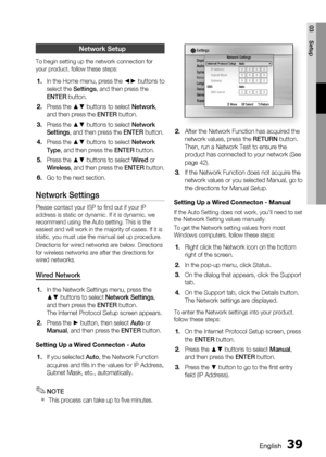 Page 39
English 39
03 Setup
Network Setup
To begin setting up the network connection for 
your product, follow these steps:
In the Home menu, press the ◄► buttons to 
select the Settings, and then press the 
ENTER  button.
Press the ▲▼ buttons to select  Network, 
and then press the  ENTER button.
Press the ▲▼ buttons to select  Network 
Settings , and then press the  ENTER button.
Press the ▲▼ buttons to select  Network 
Type , and then press the  ENTER button.
Press the ▲▼ buttons to select  Wired or...