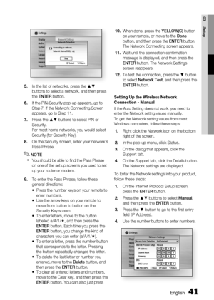 Page 41
English 41
03 Setup
Display
Audio
System
NetworkLanguage
Security
General
Support
Settings 
Network SettingsNetwork Selection
Connecting to network.
Network Name(SSID) : shj
  
" Select ' ReturnStop
In the list of networks, press the ▲▼ 
buttons to select a network, and then press 
the  ENTER  button.
If the PIN/Security pop-up appears, go to 
Step 7. If the Network Connecting Screen 
appears, go to Step 11.
Press the ▲▼ buttons to select PIN or 
Security.
For most home networks, you would...