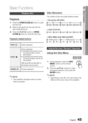 Page 45
English 45
04 Basic Functions
Playing a Disc
Playback
Press the OPEN/CLOSE  () button to open 
the disc tray.
Place a disc gently into the tray with the 
disc’s label facing up.
Press the  PLAY (►) button or  OPEN/
CLOSE  ( ) button to close the disc tray.
Playback related buttons
PLAY ( ►) Starts playback. 
STOP  (  )
Stops playback.
If pressing the button once: 
The stop position will be 
memorized.
If pressing the button twice: 
The stop position will be not 
memorized.
(With some Blu-ray discs...