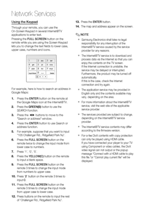 Page 58
58 English
Network Services
Using the Keypad
Through your remote, you can use the 
On-Screen Keypad in several Internet@TV 
applications to enter text.
Pressing the FULL SCREEN  button on the 
remote while you are using the Screen Keypad 
lets you to change the text ﬁ elds to lower case, 
upper case, numbers and icons.
aA1 
abcdef123
ghijklmno456
pqrstuvwxyz789
Input ModeDelete0]
For example, here is how to search an address in 
Google Maps:
Press the  ENTER button on the remote at 
the Google Maps...