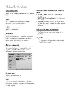 Page 60
60 English
Network Services
Service Manager
Delete and lock applications installed to Internet@
TV.
Lock
Lock the application. Accessing a locked 
application requires the password.
Delete
Delete the application.
Properties
Display information about Internet@TV. Use the 
Check the speed of your internet connection 
option to test your network connection.
Samsung AppS
Various applications are available from here, 
organized into different categories. Some 
applications have a download fee.
YouTubeTV...