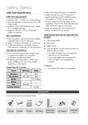 Page 12
12 English
Getting Started
USB Host Speciﬁ cation
USB Host Speciﬁ cation
•  Supports USB 1.1 or USB 2.0 compliant devices.•  Supports devices connected using the USB 
A type cable.
•   Supports UMS (USB Mass Storage Device) 
V1.0 compliant devices.
•   Supports FAT(FAT, FAT16, FAT32) ﬁ le 
system formatting.
Non-compliance
•  Does not support a device that requires installing 
a separate driver on the PC (Windows).
•  Does not support connection to a USB hub.
•   A USB device that is connected using an...