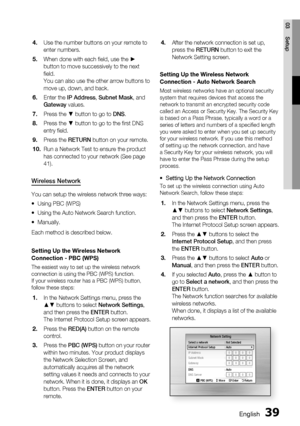 Page 39
English 39
03 Setup
Use the number buttons on your remote to 
enter numbers.
When done with each ﬁ eld, use the ► 
button to move successively to the next 
ﬁ eld.
You can also use the other arrow buttons to 
move up, down, and back.
Enter the IP Address , Subnet Mask , and 
Gateway  values.
Press the ▼ button to go to  DNS.
Press the ▼ button to go to the ﬁ rst DNS 
entry ﬁ eld.
Press the  RETURN button on your remote.
Run a Network Test to ensure the product 
has connected to your network (See page...