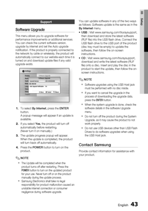 Page 43
English 43
03 Setup
Support
Software Upgrade
This menu allows you to upgrade software for 
performance improvements or additional services. 
You can check the current software version, 
upgrade by internet and set the Auto upgrade 
notiﬁ cation. If the product is properly connected to 
the network by cable or wirelessly, the product will 
automatically connect to our website each time it is 
turned on and download update ﬁ les if any valid 
upgrade exists.
Display
Audio
System
Network
Language
Security...