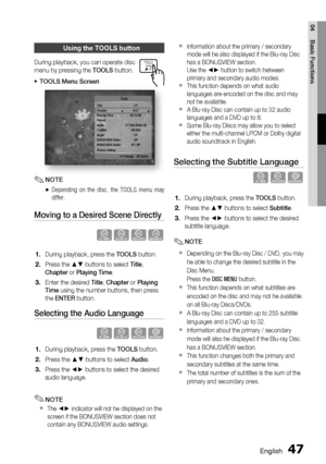 Page 47
English 47
04 Basic Functions
Using the TOOLS button
During playback, you can operate disc 
menu by pressing the 
TOOLS button.
TOOLS Menu Screen
Title : 1/1
Chapter  4/21
Playing Time  :  00:12:06
Repeat
Audio  :  1/7 ENG Multi CH
Subtitle : 1/6 ENG
Angle : 1/1
BONUSVIEW Video  :  Off
BONUSVIEW Audio :  0/1 Off
Picture Setting   Tools
   < Change  
" Select
NOTE
Depending on the disc, the TOOLS menu may 
differ.
Moving to a Desired Scene Directly
hzZy
During playback, press the  TOOLS button.
Press...