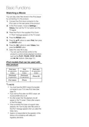 Page 56
56 English
Basic Functions
Watching a Movie
You can play video ﬁ les stored in the iPod player 
by connecting it to the product. 
Connect the iPod dock connector to the 
iPod Jack on the rear panel of the product.
In the iPod screen, move to Settings > 
Videos , then set the TV Out option and the 
TV signal.
Place the iPod in the supplied iPod Dock. 
“iPod” message appears on the TV screen.
Press the  RED(A) button.
Press the ▲▼ buttons to select  iPod, then press 
the  ENTER  button. 
Press the ◄►...