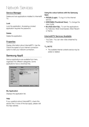 Page 60
60 English
Network Services
Service Manager
Delete and lock applications installed to Internet@
TV.
Lock
Lock the application. Accessing a locked 
application requires the password.
Delete
Delete the application.
Properties
Display information about Internet@TV. Use the 
Check the speed of your internet connection 
option to test your network connection.
Samsung AppS
Various applications are available from here, 
organized into different categories. Some 
applications have a download fee.
YouTubeTV...