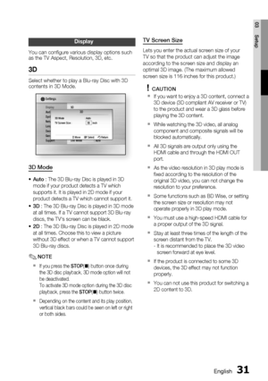 Page 31
English 31
03 Setup
Display
You can conﬁ gure various display options such 
as the TV Aspect, Resolution, 3D, etc.
3D
Select whether to play a Blu-ray Disc with 3D 
contents in 3D Mode.
DisplayAudio
System
Network
Language
Security
General
Support
Settings 
3D
Still Mode  : Auto
3D Mode  : Auto
TV Screen Size :      55    inch
 > Move s Select  r Return
3D
3D Mode
Auto : The 3D Blu-ray Disc is played in 3D 
mode if your product detects a TV which 
supports it. It is played in 2D mode if your 
product...