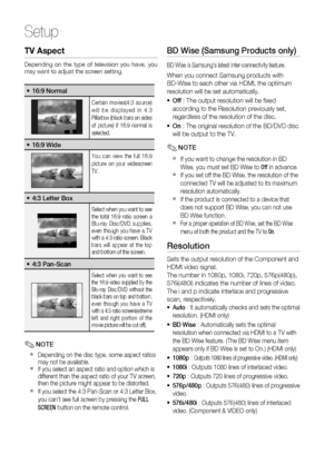 Page 32
32 English
Setup
TV Aspect
Depending on the type of television you have, you 
may want to adjust the screen setting.
16:9 Normal•
Certain movies(4:3 source) 
will be displayed in 4:3 
Pillarbox (black bars on sides 
of picture) if 16:9 normal is 
selected.
16:9 Wide•
You can view the full 16:9 
picture on your widescreen 
TV.
4:3 Letter Box•
Select when you want to see 
the total 16:9 ratio screen a 
Blu-ray Disc/DVD supplies, 
even though you have a TV 
with a 4:3 ratio screen. Black 
bars will appear...