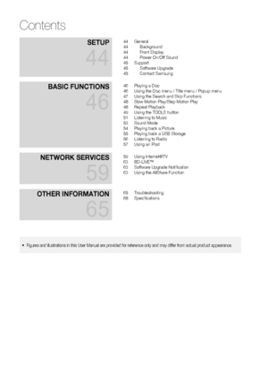 Page 6
6 English
SETUP
44
44 General
44 Background
44 Front Display
44  Power On/Off Sound
45 Support
45 Software Upgrade
45 Contact Samsung
BASIC FUNCTIONS
46
46  Playing a Disc
46  Using the Disc menu / Title menu / Popup menu
47  Using the Search and Skip Functions
48  Slow Motion Play/Step Motion Play
48 Repeat Playback
49  Using the TOOLS button
51  Listening to Music
53 Sound Mode
54  Playing back a Picture
55  Playing back a USB Storage
56  Listening to Radio
57  Using an iPod
NETWORK SERVICES
59
59...